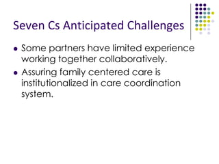 Seven Cs Main Activities
 Convene monthly Seven Cs partner meetings to develop,
pilot and support an county-wide CSHCN care
coordination system.
 Learn about the Kern County, MVCCP model, history,
Acuity Form and tools.
 Compile and analyze Contra Costa CSHCN data to
identify projected population to be served by care
coordiation initiative.
 Develop a county-specific resource list of pediatric special
needs services for families and providers.
 Develop and implement a county-wide outreach and
education plan for families and providers.
 Create, implement, and monitor role of Care Coordinator
to support county-wide CSHCN care coordination system.
 