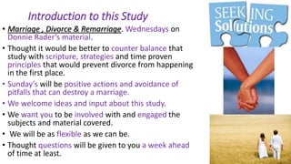 Introduction to this Study
• Marriage , Divorce & Remarriage. Wednesdays on
Donnie Rader’s material.
• Thought it would be better to counter balance that
study with scripture, strategies and time proven
principles that would prevent divorce from happening
in the first place.
• Sunday’s will be positive actions and avoidance of
pitfalls that can destroy a marriage.
• We welcome ideas and input about this study.
• We want you to be involved with and engaged the
subjects and material covered.
• We will be as flexible as we can be.
• Thought questions will be given to you a week ahead
of time at least.
 
