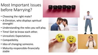 Most Important Issues
before Marrying?
• Choosing the right mate?
• A Christian, who displays spiritual
strength!
• Understanding the roles you will play.
• Time! Get to know each other.
• Unrealistic Expectations.
• Compatibility.
• Idea of changing someone.
• Maturity-responsible-financially
stable
 