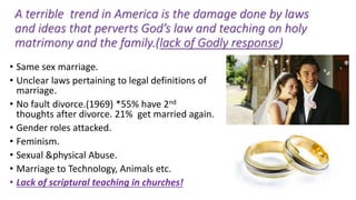 A terrible trend in America is the damage done by laws
and ideas that perverts God’s law and teaching on holy
matrimony and the family.(lack of Godly response)
• Same sex marriage.
• Unclear laws pertaining to legal definitions of
marriage.
• No fault divorce.(1969) *55% have 2nd
thoughts after divorce. 21% get married again.
• Gender roles attacked.
• Feminism.
• Sexual &physical Abuse.
• Marriage to Technology, Animals etc.
• Lack of scriptural teaching in churches!
 