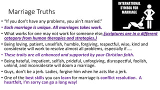 Marriage Truths
• “If you don’t have any problems, you ain’t married.”
• Each marriage is unique. All marriages takes work.
• What works for one may not work for someone else.(scriptures are in a different
category from human therapies and strategies.)
• Being loving, patient, unselfish, humble, forgiving, respectful, wise, kind and
considerate will work to resolve almost all problems, especially if…..
• These traits are all enhanced and supported by your Christian faith.
• Being hateful, impatient, selfish, prideful, unforgiving, disrespectful, foolish,
unkind, and inconsiderate will doom a marriage.
• Guys, don’t be a jerk. Ladies, forgive him when he acts like a jerk.
• One of the best skills you can learn for marriage is conflict resolution. A
heartfelt, I’m sorry can go a long way!
 
