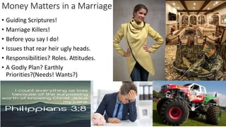 Money Matters in a Marriage
• Guiding Scriptures!
• Marriage Killers!
• Before you say I do!
• Issues that rear heir ugly heads.
• Responsibilities? Roles. Attitudes.
• A Godly Plan? Earthly
Priorities?(Needs! Wants?)
 