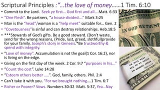 Scriptural Principles :“…the love of money……1 Tim. 6:10
• Commit to the Lord. Seek ye first… God first and all….Matt. 6:33
• “One Flesh”. Be partners, “a house divided….” Mark 3:25
• Man is the “head”/woman is a “help meet” suitable for... Gen. 2
• “Covetousness”is sinful and can destroy relationships. Heb.18:5
• ***Stewards of God’s gifts. Be a good steward. (Don’t waste,
send for the wrong reasons, (Pride, lust, greed, slothful)provide
for your family. Joseph’s story in Genesis.*Be trustworthy &
spend with integrity.
• “Love of money”. Accumulation is not the goal(1 Cor. 16:2), nor
is living on the edge.
• Giving on the first day of the week. 2 Cor. 9:7 “purposes in his...”
• “Count the cost”. Luke 14:28
• “Esteem others better …..”. God, family, others. Phil. 2:4
• Can’t take it with you. “For we brought nothing….1 Tim. 6:7
• Richer or Poorer? Vows. Numbers 30:32 Matt. 5:37, Yea…Nay
 