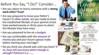 Before You Say, “I Do!” Consider…
• Are you about to marry someone with a strong
work ethic? Trust!
• Are you prepared to leave your father’s
house? In other words, are you ready to leave
the established lifestyle of your parents (most
have worked twenty or thirty years to attain
the lifestyle they have now)
• Are you prepared to live on a budget.
• Are you comfortable with the amount of
money you and your future spouse make
before starting your marriage?
• Do you think you should wait until you have? If
so, how will you know when enough is
enough? Patience is a …….
 