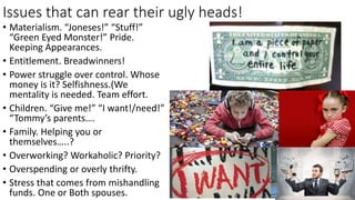 Issues that can rear their ugly heads!
• Materialism. “Joneses!” “Stuff!”
“Green Eyed Monster!” Pride.
Keeping Appearances.
• Entitlement. Breadwinners!
• Power struggle over control. Whose
money is it? Selfishness.(We
mentality is needed. Team effort.
• Children. “Give me!” “I want!/need!”
“Tommy’s parents….
• Family. Helping you or
themselves…..?
• Overworking? Workaholic? Priority?
• Overspending or overly thrifty.
• Stress that comes from mishandling
funds. One or Both spouses.
 
