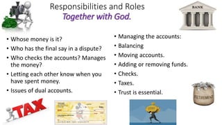 Responsibilities and Roles
Together with God.
• Whose money is it?
• Who has the final say in a dispute?
• Who checks the accounts? Manages
the money?
• Letting each other know when you
have spent money.
• Issues of dual accounts.
• Managing the accounts:
• Balancing
• Moving accounts.
• Adding or removing funds.
• Checks.
• Taxes.
• Trust is essential.
 