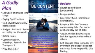 A Godly
Plan
• Set Goals-Short and long
range.
• Paying Out Priorities.
• God-Myself-Mandatory-
Recreational
• Budget : Stick to it! Focus
on reality not the world.
• Define Roles.
• Communication.
Meetings. Records. Be
Transparent.
• Pray. Phil. 4:6-7
• Budget:
• Church contribution
(purposeful)
• Pay yourselves.
• Emergency fund-Retirement-
Recreational.
• Pay your Bills. Don’t create
unnecessary debt. Get out of
debt and stay out of debt.
• *As a Christian be aware and
look for opportunities to help
others.
• Just because there is money left
over from the budget does not
mean you have to spend it. Like
Dieting.
 