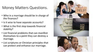 Money Matters Questions.
• Who in a marriage should be in charge of
the finances?
• Is it wise to have separate accounts?
• What is the first step towards financial
stability?
• List financial problems that can manifest
themselves to a point they can destroy a
marriage.
• List scriptures or Christian principles that
can protect and enhance our marriage.
 