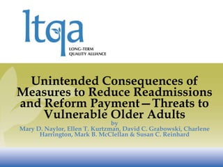 Unintended Consequences of
Measures to Reduce Readmissions
and Reform Payment—Threats to
    Vulnerable Older Adults
                               by
Mary D. Naylor, Ellen T. Kurtzman, David C. Grabowski, Charlene
      Harrington, Mark B. McClellan & Susan C. Reinhard
 