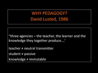 WHY PEDAGOGY?
              David Lusted, 1986


“three agencies – the teacher, the learner and the
knowledge they together produce….’

teacher ≠ neutral transmitter
student ≠ passive
knowledge ≠ immutable
 