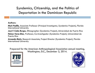 Syndemics, Citizenship, and the Politics of 
Deportation in the Dominican Republic 
Authors: 
Mark Padilla, Associate Professor (Principal Investigator, Syndemics Projects), Florida 
International University 
José F. Colón Burgos, Ethnographer (Syndemics Project), Universidad de Puerto Rico 
Nelson Varas-Díaz, Professor, Co-Investigador (Syndemics Project), Universidad de 
Puerto Rico 
Armando Matiz, Research Associate, Project Director (Syndemics Project), Florida 
International University 
Prepared for the American Anthropological Association annual meeting, 
Washington, D.C., December 3, 2014. 
 