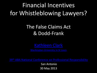 Financial Incentives
for Whistleblowing Lawyers?
The False Claims Act
& Dodd-Frank
Kathleen Clark
Washington University in St Louis
39th ABA National Conference on Professional Responsibility
San Antonio
30 May 2013
 