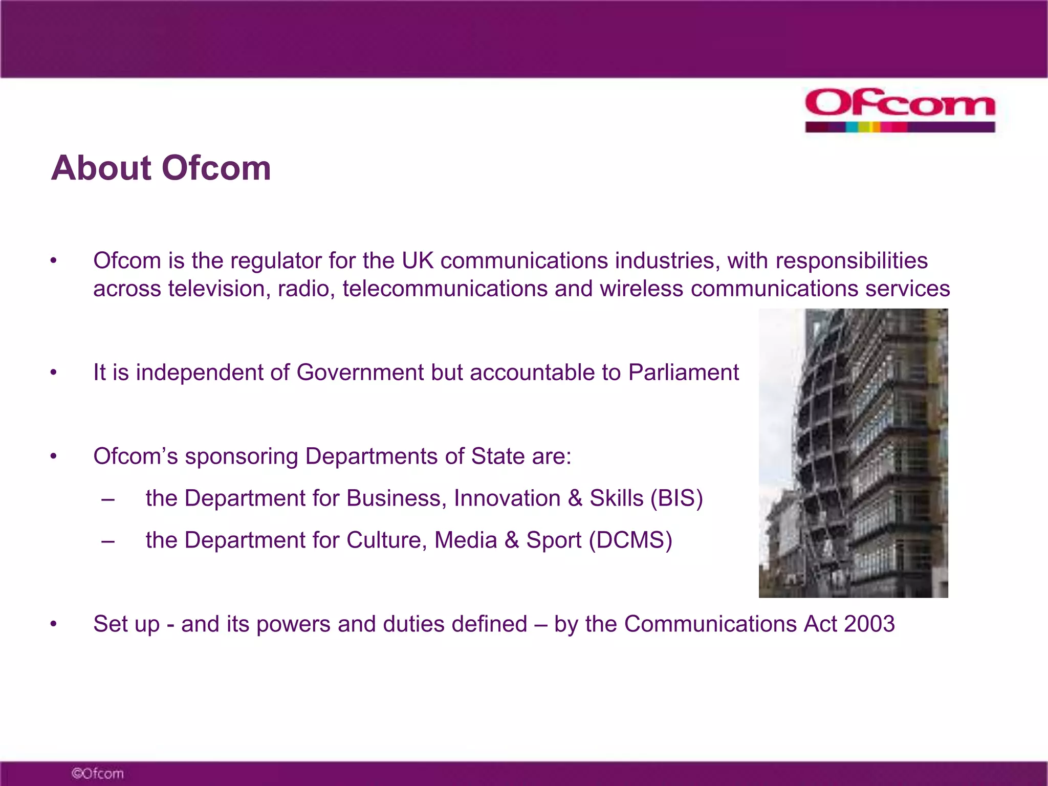 About OfcomOfcom is the regulator for the UK communications industries, with responsibilities across television, radio, telecommunications and wireless communications servicesIt is independent of Government but accountable to ParliamentOfcom’s sponsoring Departments of State are:the Department for Business, Innovation & Skills (BIS)the Department for Culture, Media & Sport (DCMS)Set up - and its powers and duties defined – by the Communications Act 2003