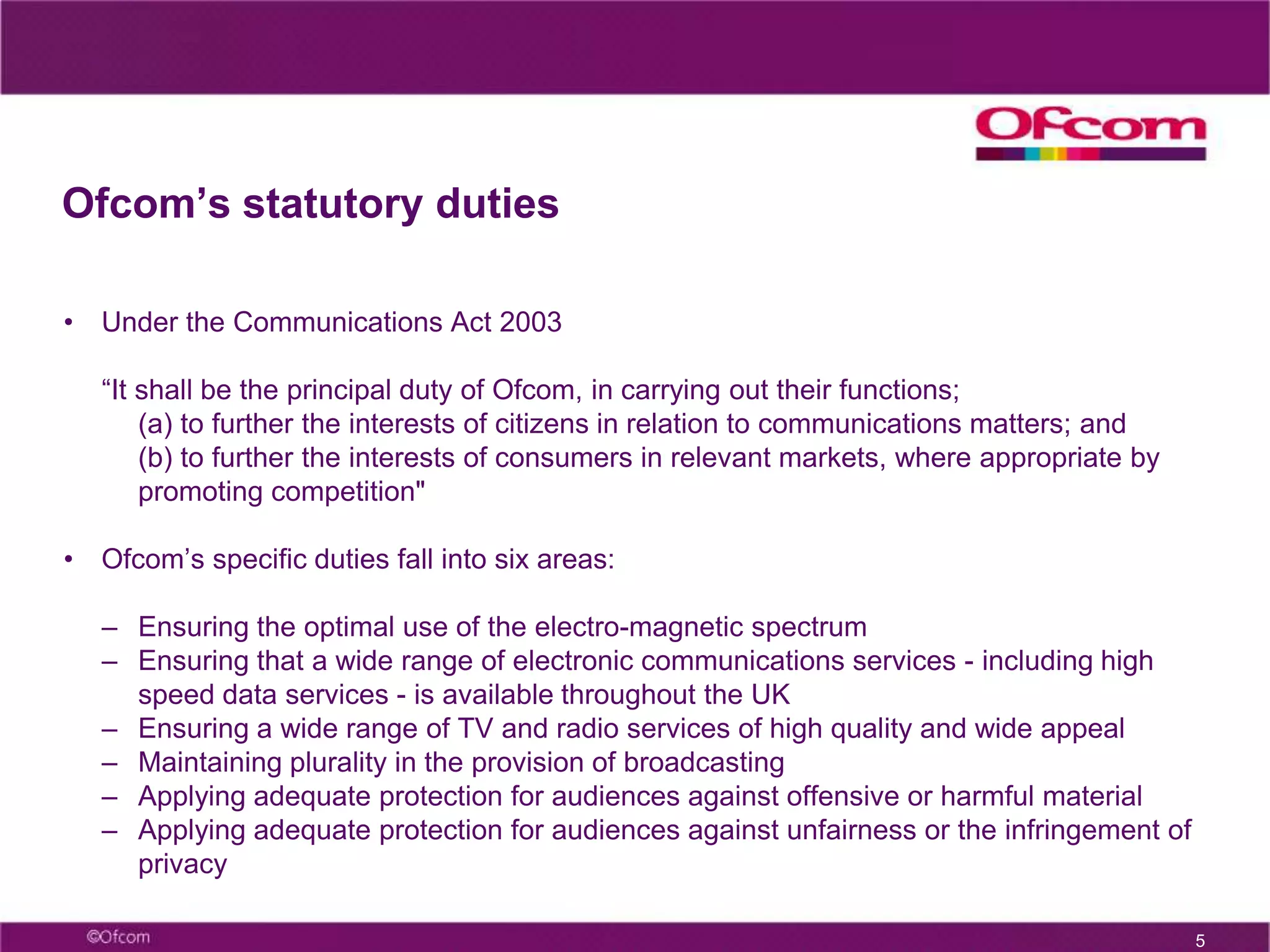 5Ofcom’s statutory dutiesUnder the Communications Act 2003 “It shall be the principal duty of Ofcom, in carrying out their functions;(a) to further the interests of citizens in relation to communications matters; and(b) to further the interests of consumers in relevant markets, where appropriate by promoting competition" Ofcom’s specific duties fall into six areas: 
