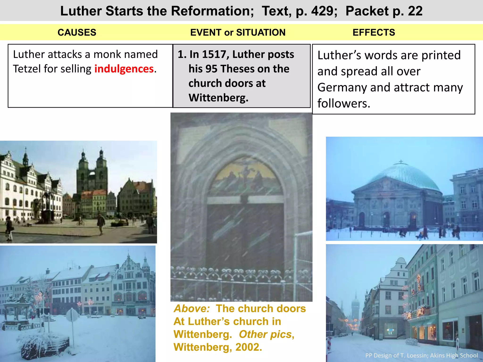 Luther Starts the Reformation;  Text, p. 429;  Packet p. 22           CAUSES                                    EVENT or SITUATION 		             EFFECTS1. In 1517, Luther posts     his 95 Theses on the     church doors at     Wittenberg.Luther attacks a monk named Tetzel for selling indulgences.Luther’s words are printed and spread all over Germany and attract many followers.Above:  The church doors At Luther’s church in Wittenberg.  Other pics, Wittenberg, 2002. PP Design of T. Loessin; Akins High School