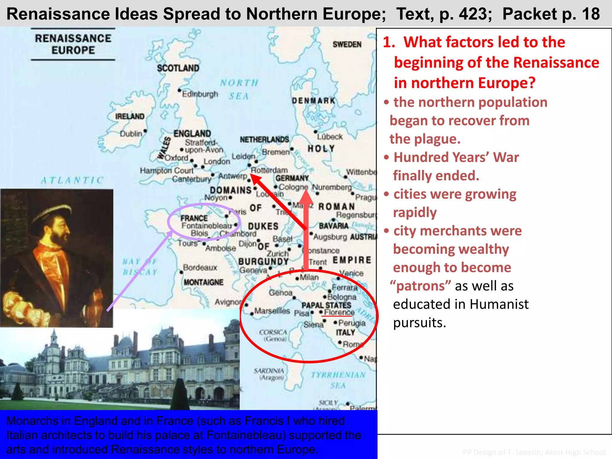 Renaissance Ideas Spread to Northern Europe;  Text, p. 423;  Packet p. 181.  What factors led to the      beginning of the Renaissance   in northern Europe? the northern population  began to recover from  the plague. Hundred Years’ War   finally ended. cities were growing   rapidly city merchants were    becoming wealthy   enough to become  “patrons” as well as   educated in Humanist   pursuits.Monarchs in England and in France (such as Francis I who hired Italian architects to build his palace at Fontainebleau) supported the arts and introduced Renaissance styles to northern Europe.PP Design of T. Loessin; Akins High School
