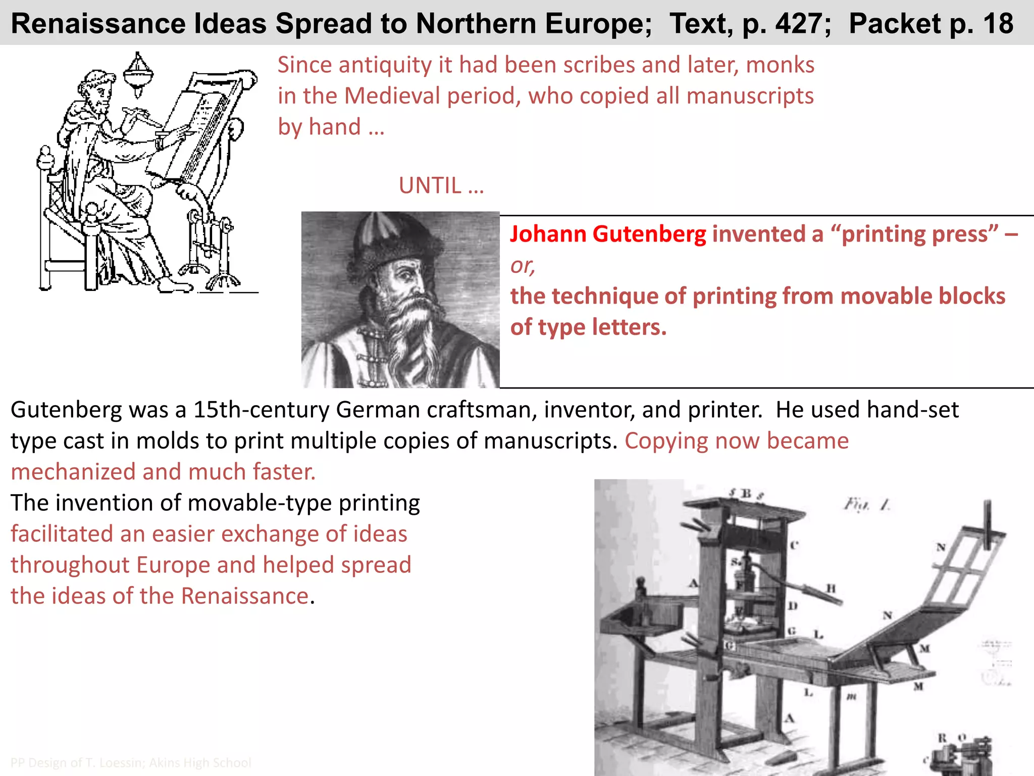 Renaissance Ideas Spread to Northern Europe;  Text, p. 427;  Packet p. 18Since antiquity it had been scribes and later, monks in the Medieval period, who copied all manuscripts by hand …UNTIL …Johann Gutenberg invented a “printing press” – or,the technique of printing from movable blocks of type letters.Gutenberg was a 15th-century German craftsman, inventor, and printer.  He used hand-set type cast in molds to print multiple copies of manuscripts. Copying now became mechanized and much faster.The invention of movable-type printing facilitated an easier exchange of ideas throughout Europe and helped spread the ideas of the Renaissance.PP Design of T. Loessin; Akins High School