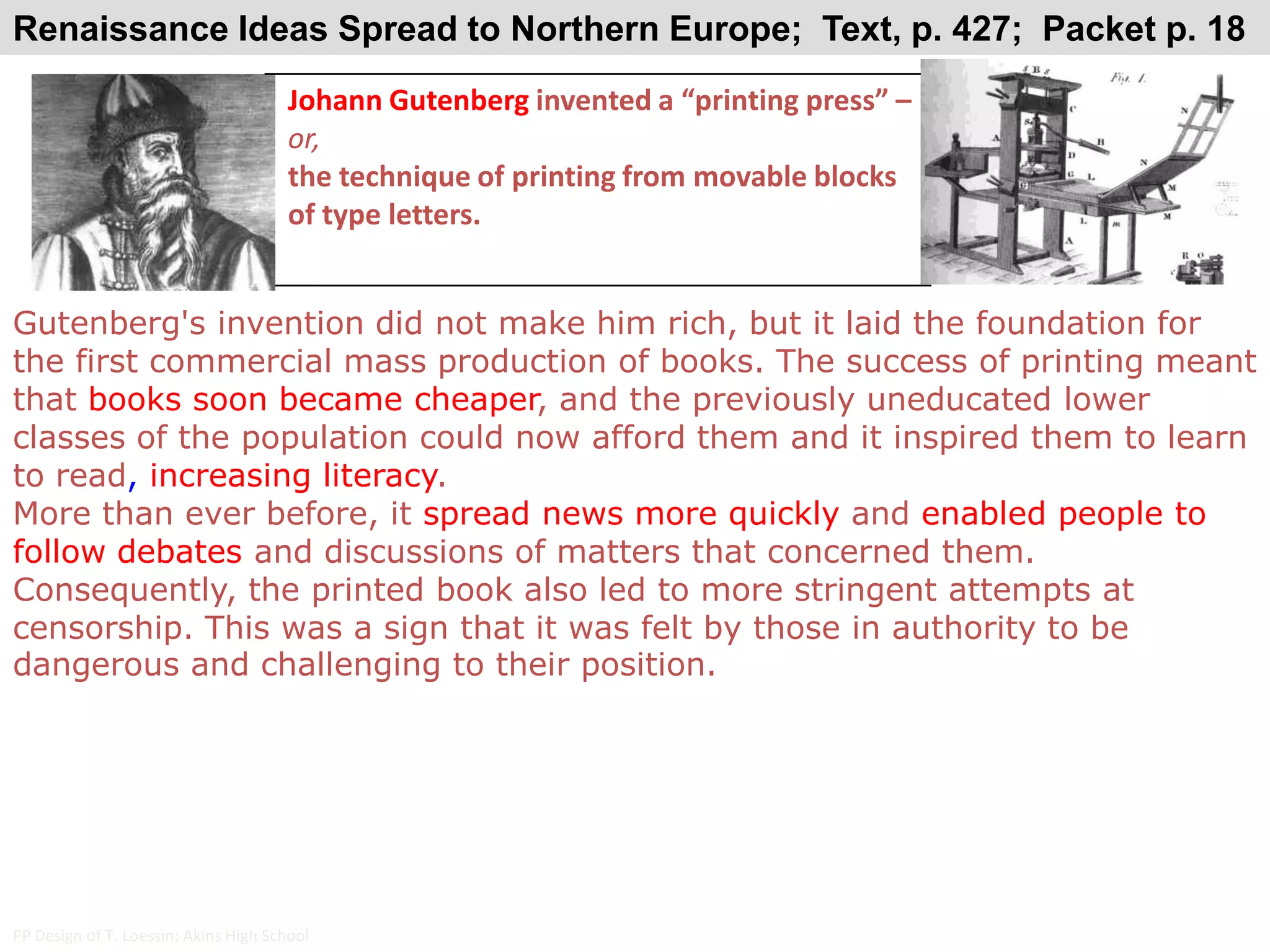 Renaissance Ideas Spread to Northern Europe;  Text, p. 427;  Packet p. 18Johann Gutenberg invented a “printing press” – or,the technique of printing from movable blocks of type letters.Gutenberg's invention did not make him rich, but it laid the foundation for the first commercial mass production of books. The success of printing meant that books soon became cheaper, and the previously uneducated lower classes of the population could now afford them and it inspired them to learn to read, increasing literacy. More than ever before, it spread news more quickly and enabled people to follow debates and discussions of matters that concerned them. Consequently, the printed book also led to more stringent attempts at censorship. This was a sign that it was felt by those in authority to be dangerous and challenging to their position.PP Design of T. Loessin; Akins High School