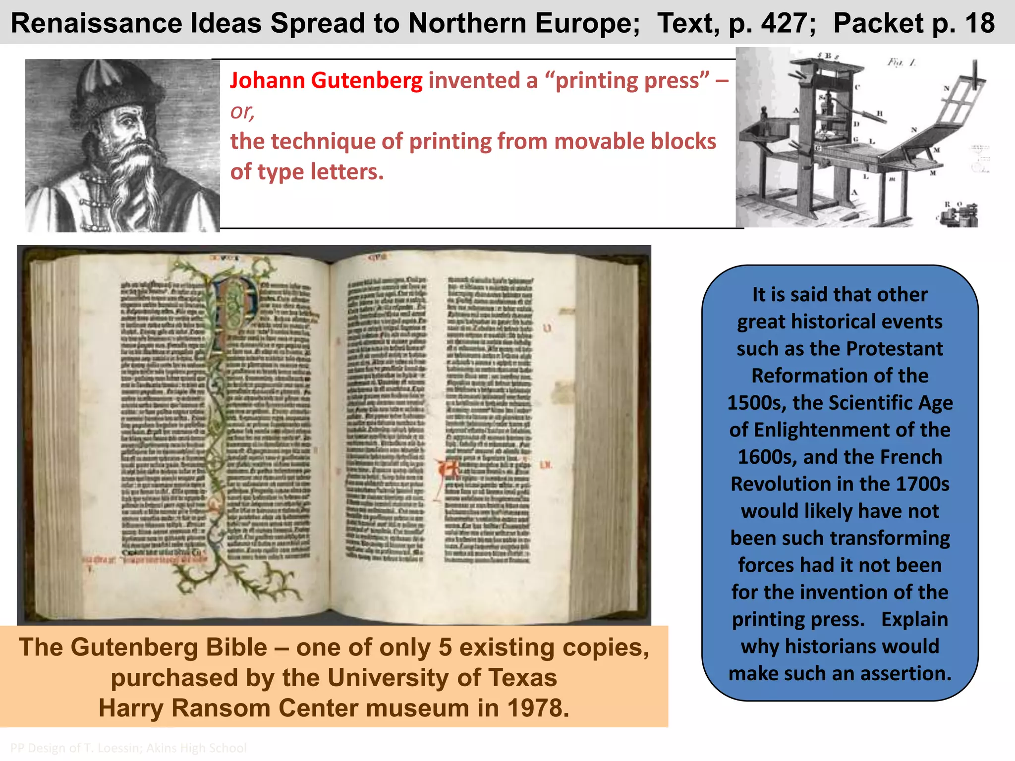 Renaissance Ideas Spread to Northern Europe;  Text, p. 427;  Packet p. 18Johann Gutenberg invented a “printing press” – or,the technique of printing from movable blocks of type letters.It is said that other great historical events such as the Protestant Reformation of the 1500s, the Scientific Age of Enlightenment of the 1600s, and the French Revolution in the 1700s would likely have not been such transforming forces had it not been for the invention of the printing press.   Explain why historians would make such an assertion. The Gutenberg Bible – one of only 5 existing copies, purchased by the University of Texas Harry Ransom Center museum in 1978.PP Design of T. Loessin; Akins High School