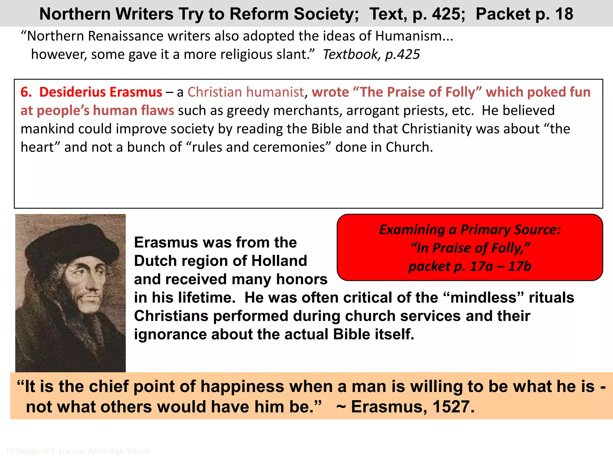 Northern Writers Try to Reform Society;  Text, p. 425;  Packet p. 18“Northern Renaissance writers also adopted the ideas of Humanism...   however, some gave it a more religious slant.”  Textbook, p.4256.  Desiderius Erasmus – a Christian humanist, wrote “The Praise of Folly” which poked fun at people’s human flaws such as greedy merchants, arrogant priests, etc.  He believed mankind could improve society by reading the Bible and that Christianity was about “the heart” and not a bunch of “rules and ceremonies” done in Church.Examining a Primary Source:  “In Praise of Folly,” packet p. 17a – 17bErasmus was from the Dutch region of Holland and received many honors in his lifetime.  He was often critical of the “mindless” rituals Christians performed during church services and their ignorance about the actual Bible itself.“It is the chief point of happiness when a man is willing to be what he is -  not what others would have him be.”   ~ Erasmus, 1527.PP Design of T. Loessin; Akins High School