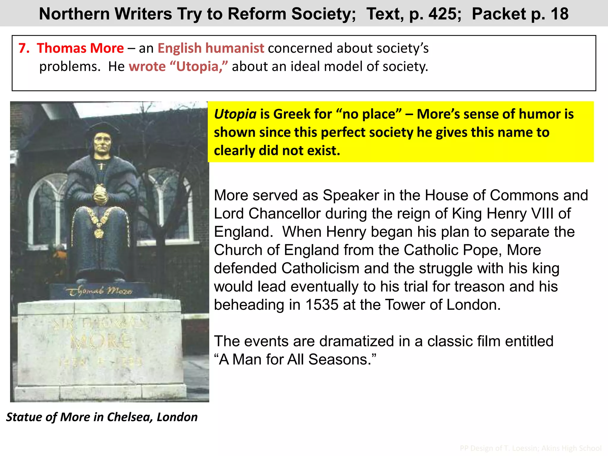 Northern Writers Try to Reform Society;  Text, p. 425;  Packet p. 187.  Thomas More – an English humanist concerned about society’s       problems.  He wrote “Utopia,” about an ideal model of society.Utopia is Greek for “no place” – More’s sense of humor is shown since this perfect society he gives this name to clearly did not exist.More served as Speaker in the House of Commons and Lord Chancellor during the reign of King Henry VIII of England.  When Henry began his plan to separate the Church of England from the Catholic Pope, More defended Catholicism and the struggle with his king would lead eventually to his trial for treason and his beheading in 1535 at the Tower of London.The events are dramatized in a classic film entitled “A Man for All Seasons.”Statue of More in Chelsea, LondonPP Design of T. Loessin; Akins High School