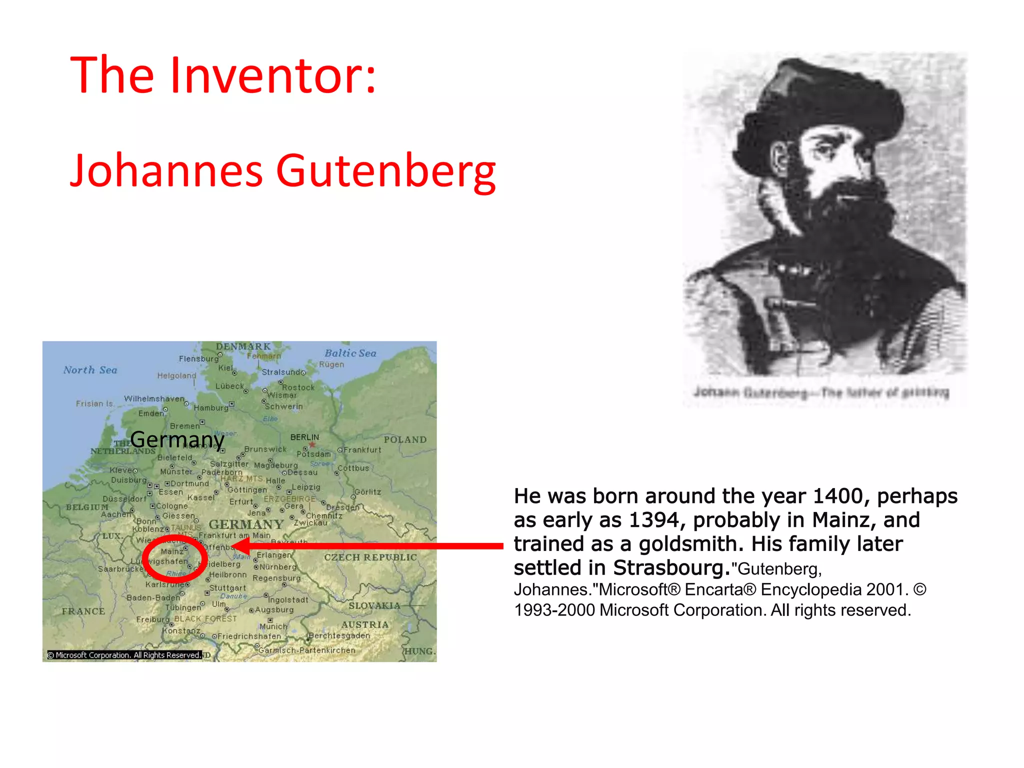                                            The Inventor:Johannes GutenbergGermanyHe was born around the year 1400, perhaps as early as 1394, probably in Mainz, and trained as a goldsmith. His family later settled in Strasbourg."Gutenberg, Johannes."Microsoft® Encarta® Encyclopedia 2001. © 1993-2000 Microsoft Corporation. All rights reserved.