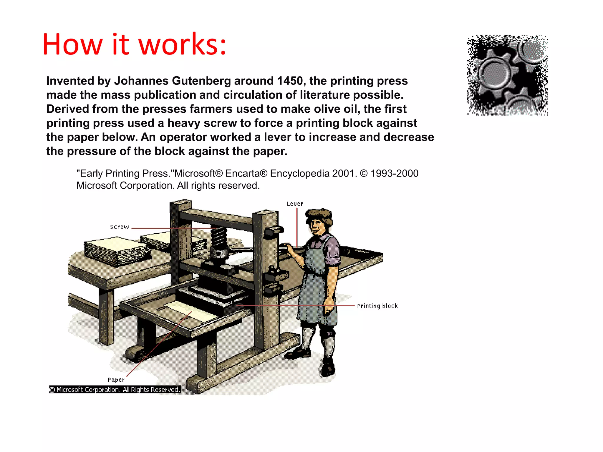                                            How it works:Invented by Johannes Gutenberg around 1450, the printing press made the mass publication and circulation of literature possible. Derived from the presses farmers used to make olive oil, the first printing press used a heavy screw to force a printing block against the paper below. An operator worked a lever to increase and decrease the pressure of the block against the paper. "Early Printing Press."Microsoft® Encarta® Encyclopedia 2001. © 1993-2000 Microsoft Corporation. All rights reserved.