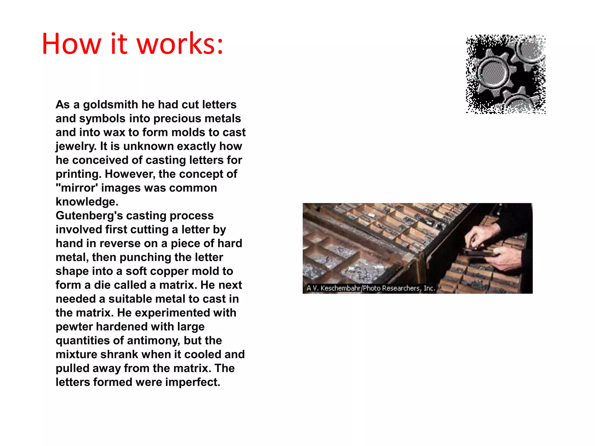                                            How it works:As a goldsmith he had cut letters and symbols into precious metals and into wax to form molds to cast jewelry. It is unknown exactly how he conceived of casting letters for printing. However, the concept of "mirror' images was common knowledge. Gutenberg's casting process involved first cutting a letter by hand in reverse on a piece of hard metal, then punching the letter shape into a soft copper mold to form a die called a matrix. He next needed a suitable metal to cast in the matrix. He experimented with pewter hardened with large quantities of antimony, but the mixture shrank when it cooled and pulled away from the matrix. The letters formed were imperfect. 