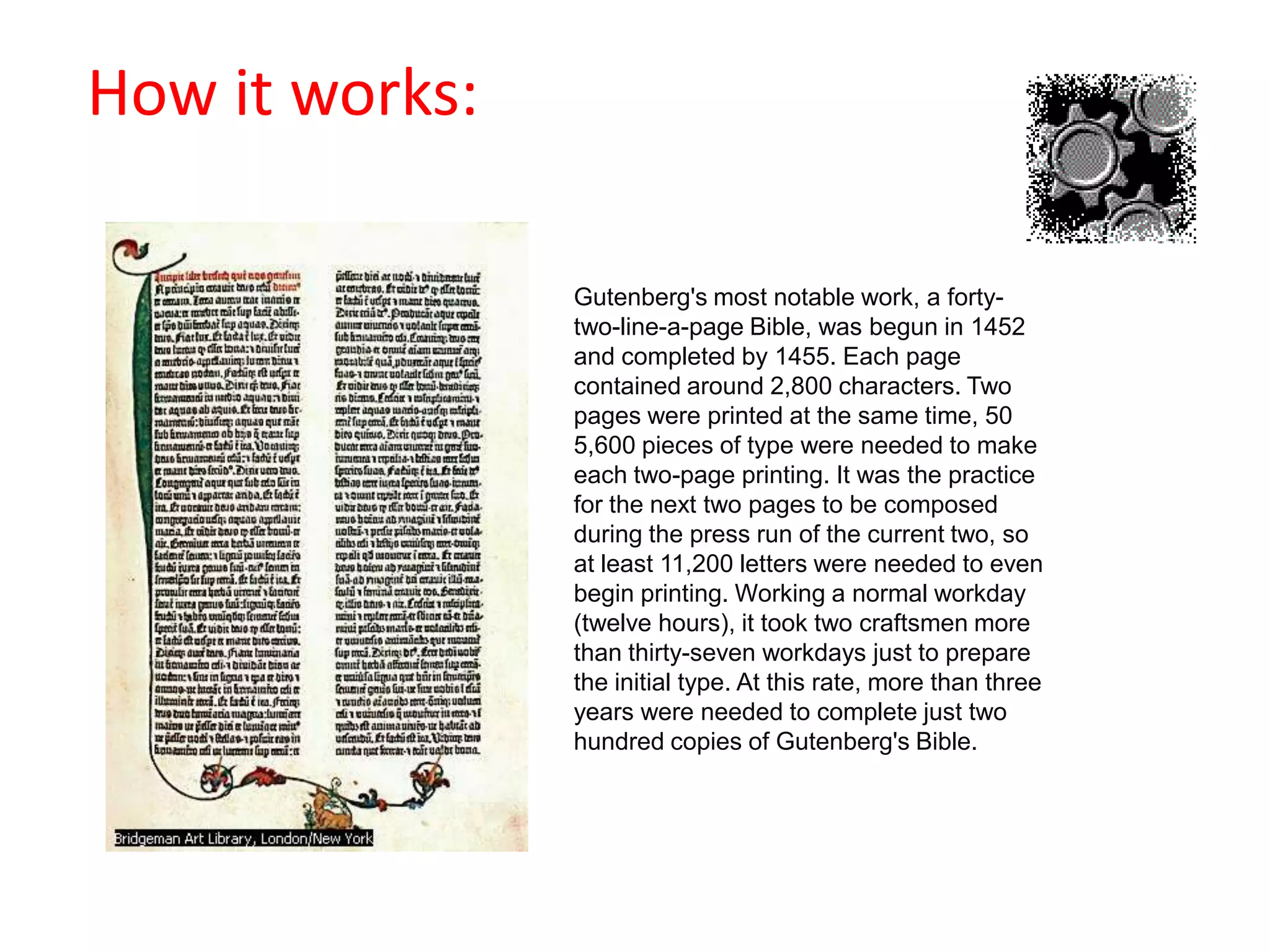                                            How it works:Gutenberg's most notable work, a forty-two-line-a-page Bible, was begun in 1452 and completed by 1455. Each page contained around 2,800 characters. Two pages were printed at the same time, 50 5,600 pieces of type were needed to make each two-page printing. It was the practice for the next two pages to be composed during the press run of the current two, so at least 11,200 letters were needed to even begin printing. Working a normal workday (twelve hours), it took two craftsmen more than thirty-seven workdays just to prepare the initial type. At this rate, more than three years were needed to complete just two hundred copies of Gutenberg's Bible. 