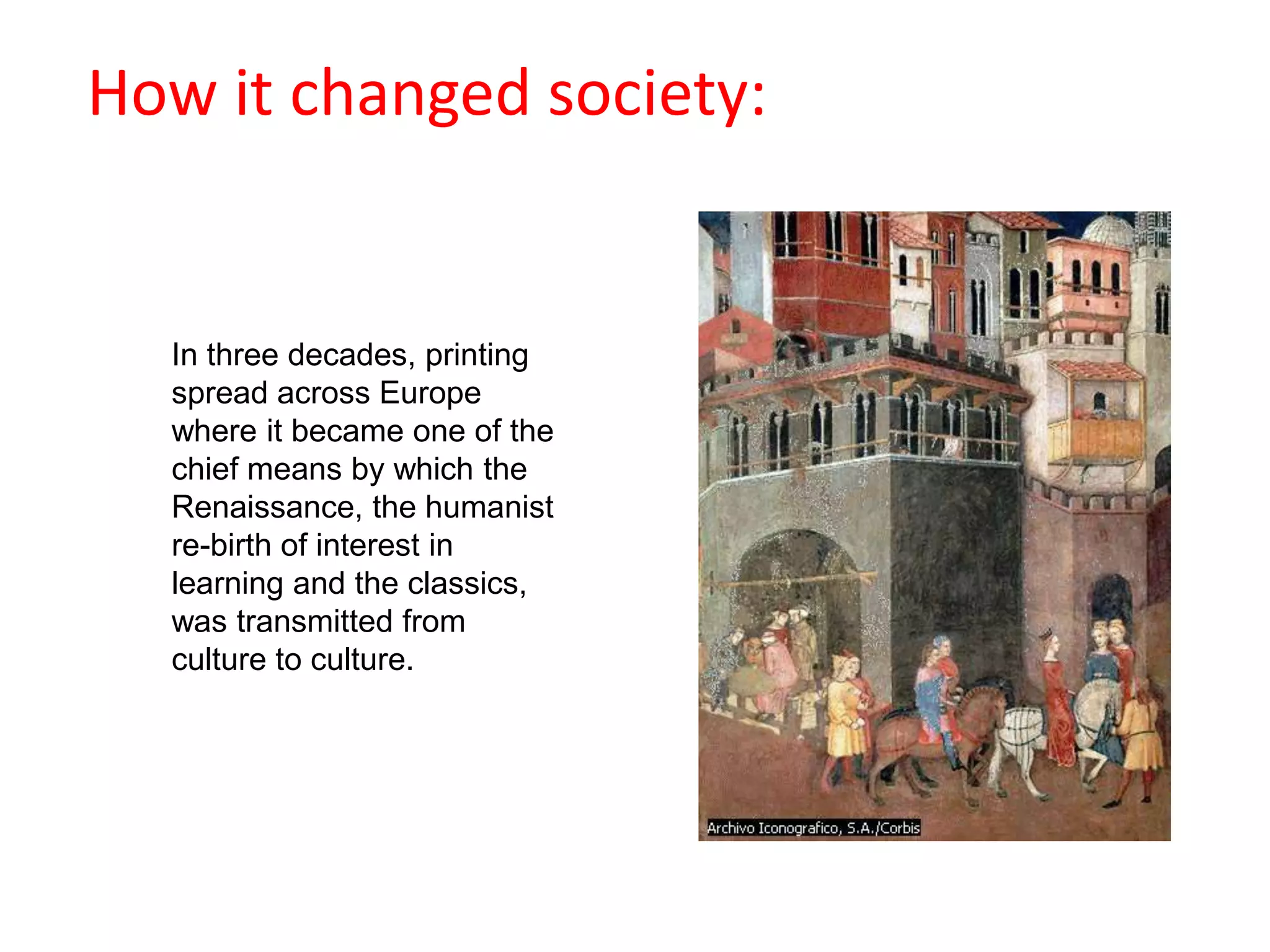 How it changed society:In three decades, printing spread across Europe where it became one of the chief means by which the Renaissance, the humanist re-birth of interest in learning and the classics, was transmitted from culture to culture. 