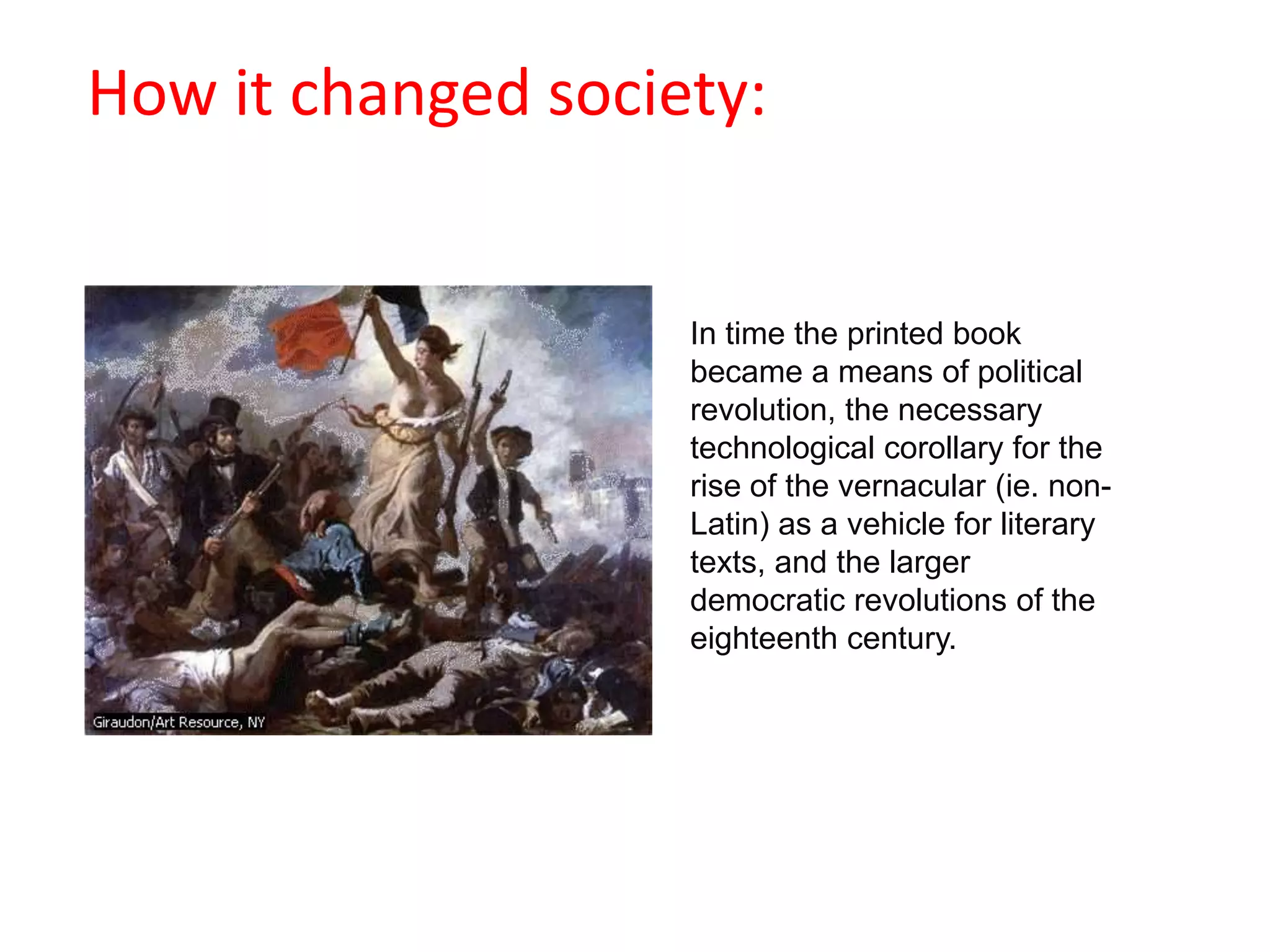                                           How it changed society:In time the printed book became a means of political revolution, the necessary technological corollary for the rise of the vernacular (ie. non-Latin) as a vehicle for literary texts, and the larger democratic revolutions of the eighteenth century.