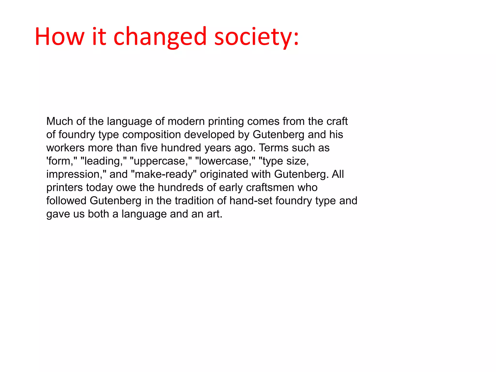                                            How it changed society:Much of the language of modern printing comes from the craft of foundry type composition developed by Gutenberg and his workers more than five hundred years ago. Terms such as 'form," "leading," "uppercase," "lowercase," "type size, impression," and "make-ready" originated with Gutenberg. All printers today owe the hundreds of early craftsmen who followed Gutenberg in the tradition of hand-set foundry type and gave us both a language and an art.