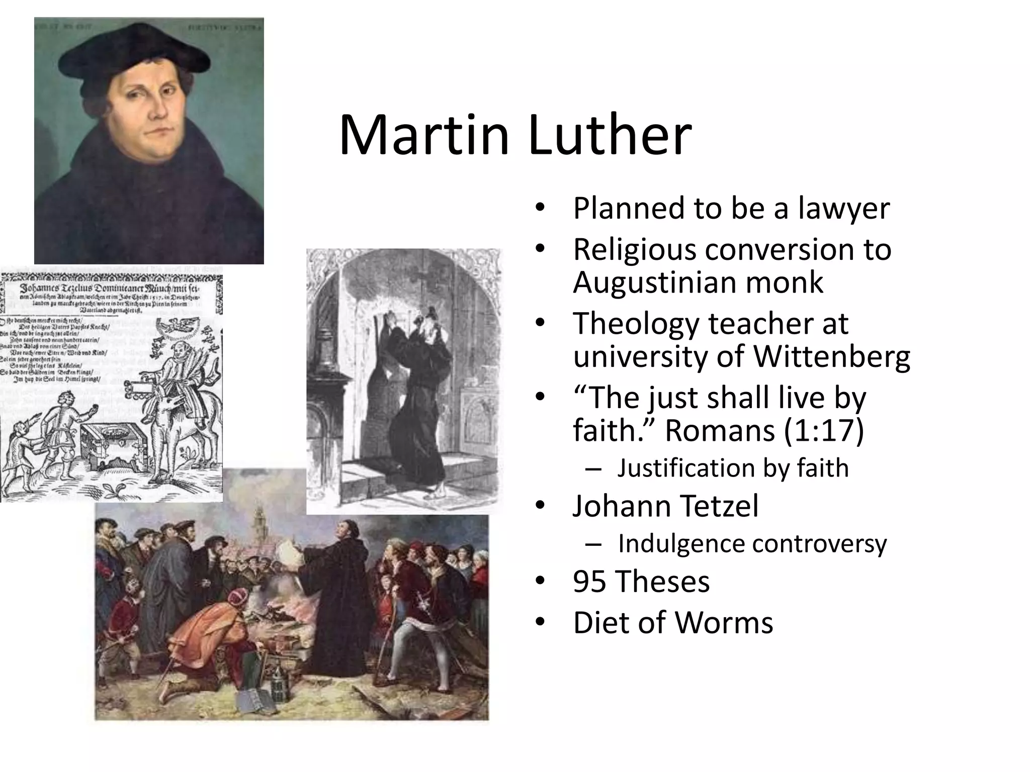 Martin LutherPlanned to be a lawyerReligious conversion to Augustinian monkTheology teacher at university of Wittenberg“The just shall live by faith.” Romans (1:17)Justification by faithJohann TetzelIndulgence controversy95 ThesesDiet of Worms