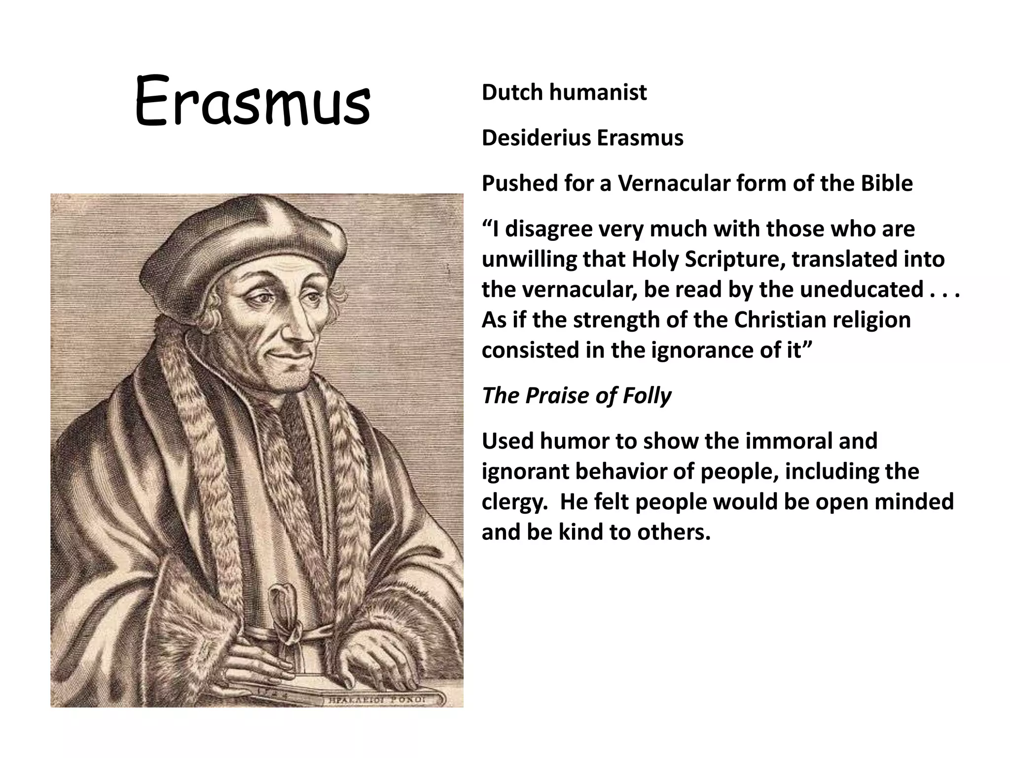 ErasmusDutch humanistDesiderius ErasmusPushed for a Vernacular form of the Bible“I disagree very much with those who are unwilling that Holy Scripture, translated into the vernacular, be read by the uneducated . . . As if the strength of the Christian religion consisted in the ignorance of it”The Praise of FollyUsed humor to show the immoral and ignorant behavior of people, including the clergy.  He felt people would be open minded and be kind to others. 