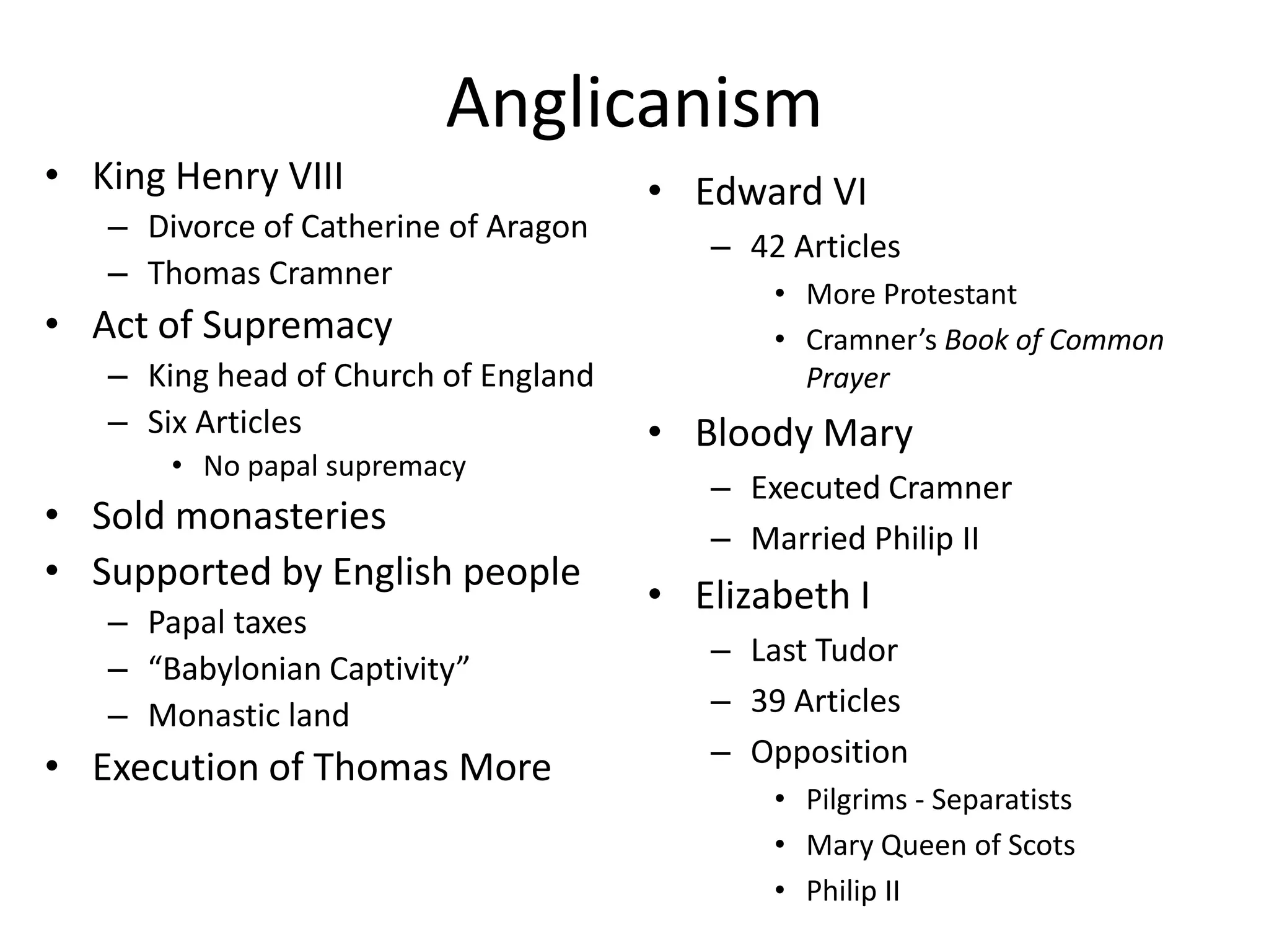 AnglicanismKing Henry VIIIDivorce of Catherine of AragonThomas CramnerAct of SupremacyKing head of Church of EnglandSix ArticlesNo papal supremacySold monasteriesSupported by English peoplePapal taxes“Babylonian Captivity”Monastic landExecution of Thomas MoreEdward VI42 ArticlesMore ProtestantCramner’s Book of Common PrayerBloody MaryExecuted CramnerMarried Philip IIElizabeth ILast Tudor39 ArticlesOppositionPilgrims - SeparatistsMary Queen of ScotsPhilip II