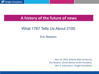 A history of the future of news

What 1767 Tells Us About 2100

          Eric Newton




                    -- Nov. 14, 2011, Arizona State University,
                Eric Newton, Senior Adviser to the President,
                       John S. and James L. Knight Foundation
 