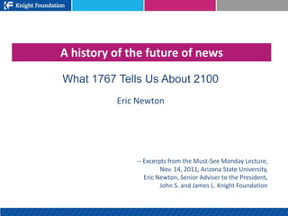A history of the future of news

What 1767 Tells Us About 2100
          Eric Newton




              -- Excerpts from the Must-See Monday Lecture,
                       Nov. 14, 2011, Arizona State University,
                 Eric Newton, Senior Adviser to the President,
                       John S. and James L. Knight Foundation
 