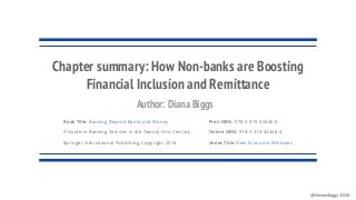 Book Title: Banking Beyond Banks and Money
A Guide to Banking Services in the Twenty-First Century
Springer International Publishing, Copyright 2016
Chapter summary: How Non-banks are Boosting
Financial Inclusion and Remittance
Print ISBN: 978-3-319-42446-0
Online ISBN: 978-3-319-42448-4
Series Title: New Economic Windows
Author: Diana Biggs
 