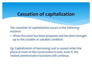 The cessation of capitalization occurs in the following
instance
 When the asset has been prepared and has been brought
up to the useable or saleable condition
Eg: Capitalization of borrowing cost is ceased when the
physical work of the construction is over, even if, the
related administrative functions still continue.
Cessation of capitalization
 