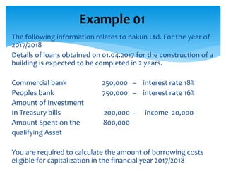 The following information relates to nakun Ltd. For the year of
2017/2018
Details of loans obtained on 01.04.2017 for the construction of a
building is expected to be completed in 2 years.
Commercial bank 250,000 – interest rate 18%
Peoples bank 750,000 – interest rate 16%
Amount of Investment
In Treasury bills 200,000 – income 20,000
Amount Spent on the 800,000
qualifying Asset
You are required to calculate the amount of borrowing costs
eligible for capitalization in the financial year 2017/2018
Example 01
 
