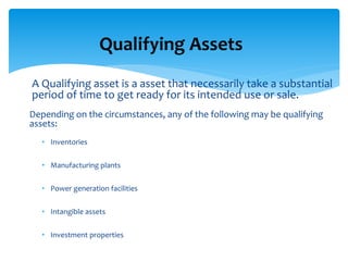 A Qualifying asset is a asset that necessarily take a substantial
period of time to get ready for its intended use or sale.
Depending on the circumstances, any of the following may be qualifying
assets:
• Inventories
• Manufacturing plants
• Power generation facilities
• Intangible assets
• Investment properties
Qualifying Assets
 