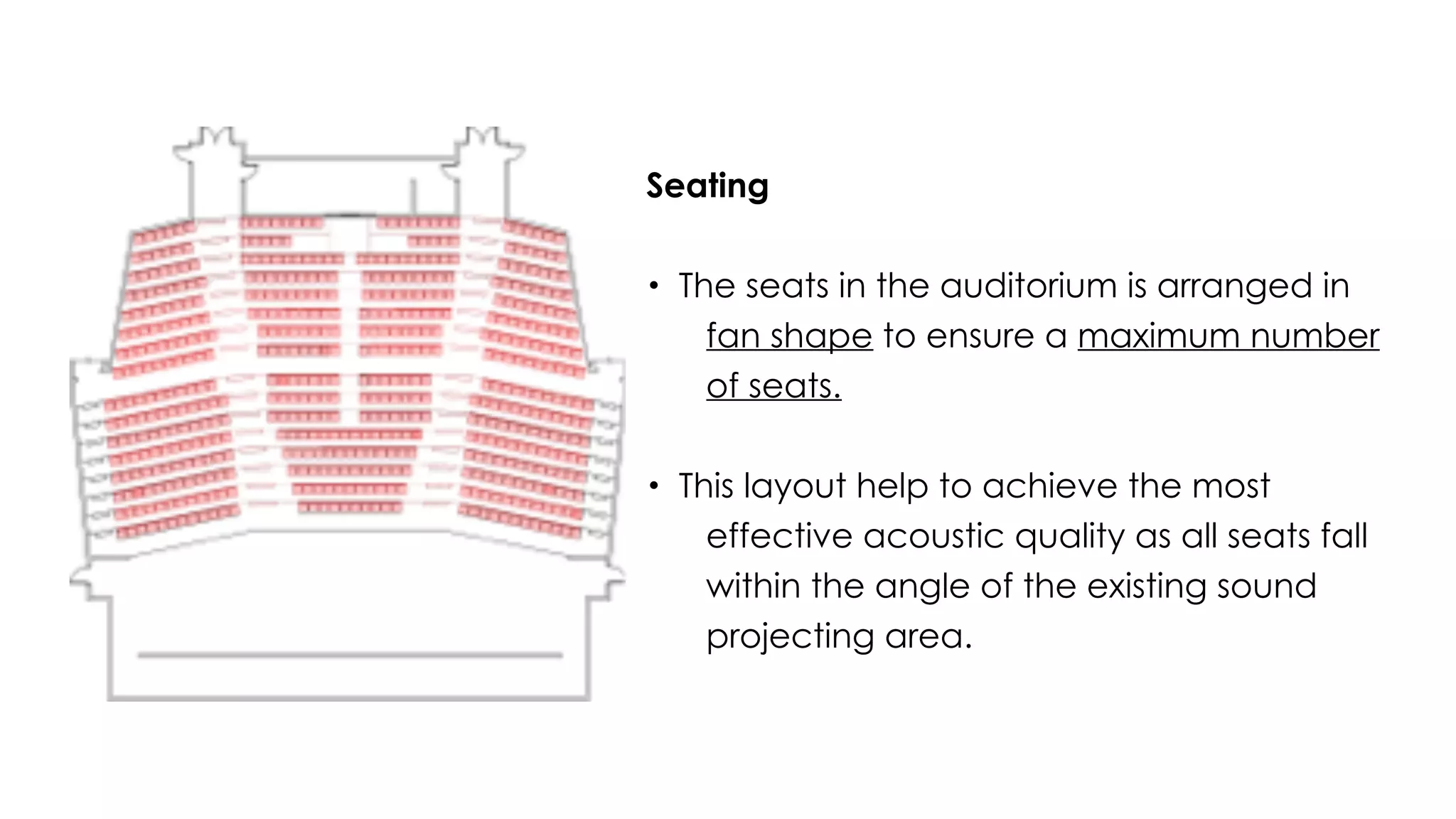 Seating
• The seats in the auditorium is arranged in
fan shape to ensure a maximum number
of seats.
• This layout help to achieve the most
effective acoustic quality as all seats fall
within the angle of the existing sound
projecting area.
 