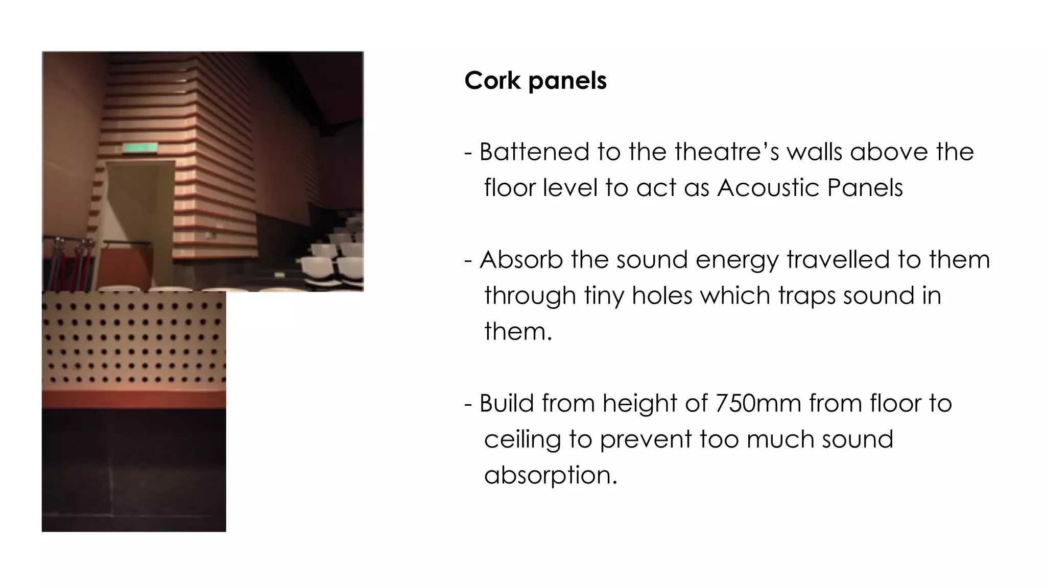 Cork panels
- Battened to the theatre’s walls above the
floor level to act as Acoustic Panels
- Absorb the sound energy travelled to them
through tiny holes which traps sound in
them.
- Build from height of 750mm from floor to
ceiling to prevent too much sound
absorption.
 