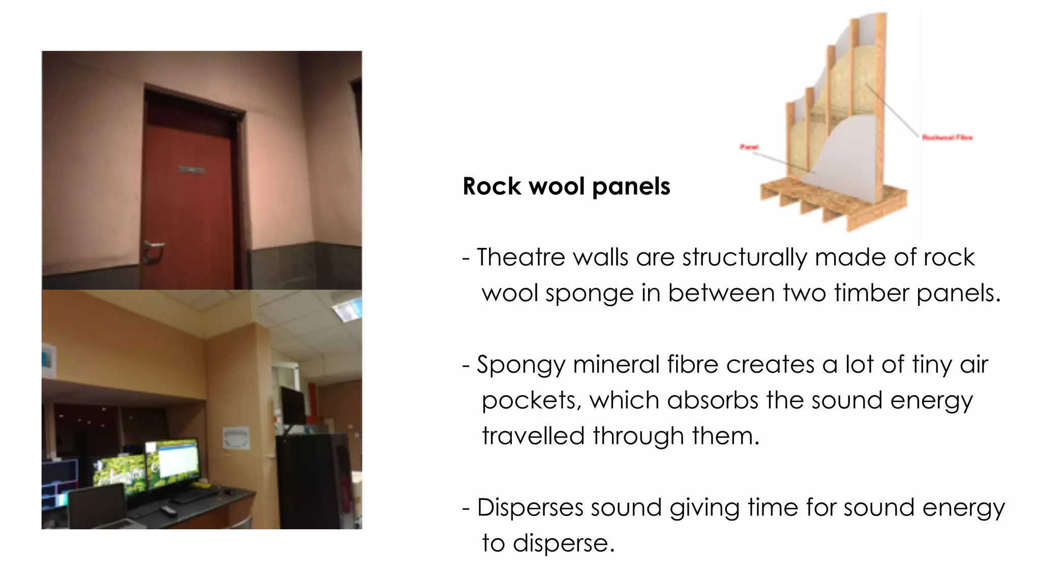 Rock wool panels
- Theatre walls are structurally made of rock
wool sponge in between two timber panels.
- Spongy mineral fibre creates a lot of tiny air
pockets, which absorbs the sound energy
travelled through them.
- Disperses sound giving time for sound energy
to disperse.
 