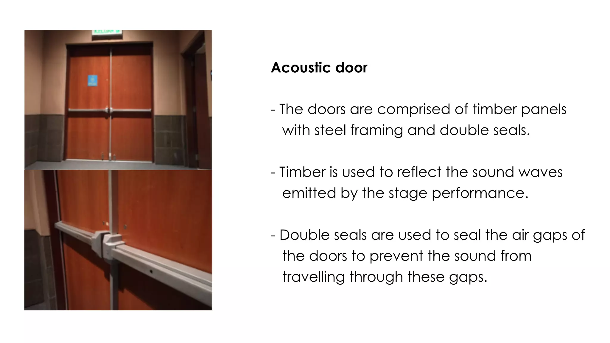 Acoustic door
- The doors are comprised of timber panels
with steel framing and double seals.
- Timber is used to reflect the sound waves
emitted by the stage performance.
- Double seals are used to seal the air gaps of
the doors to prevent the sound from
travelling through these gaps.
 