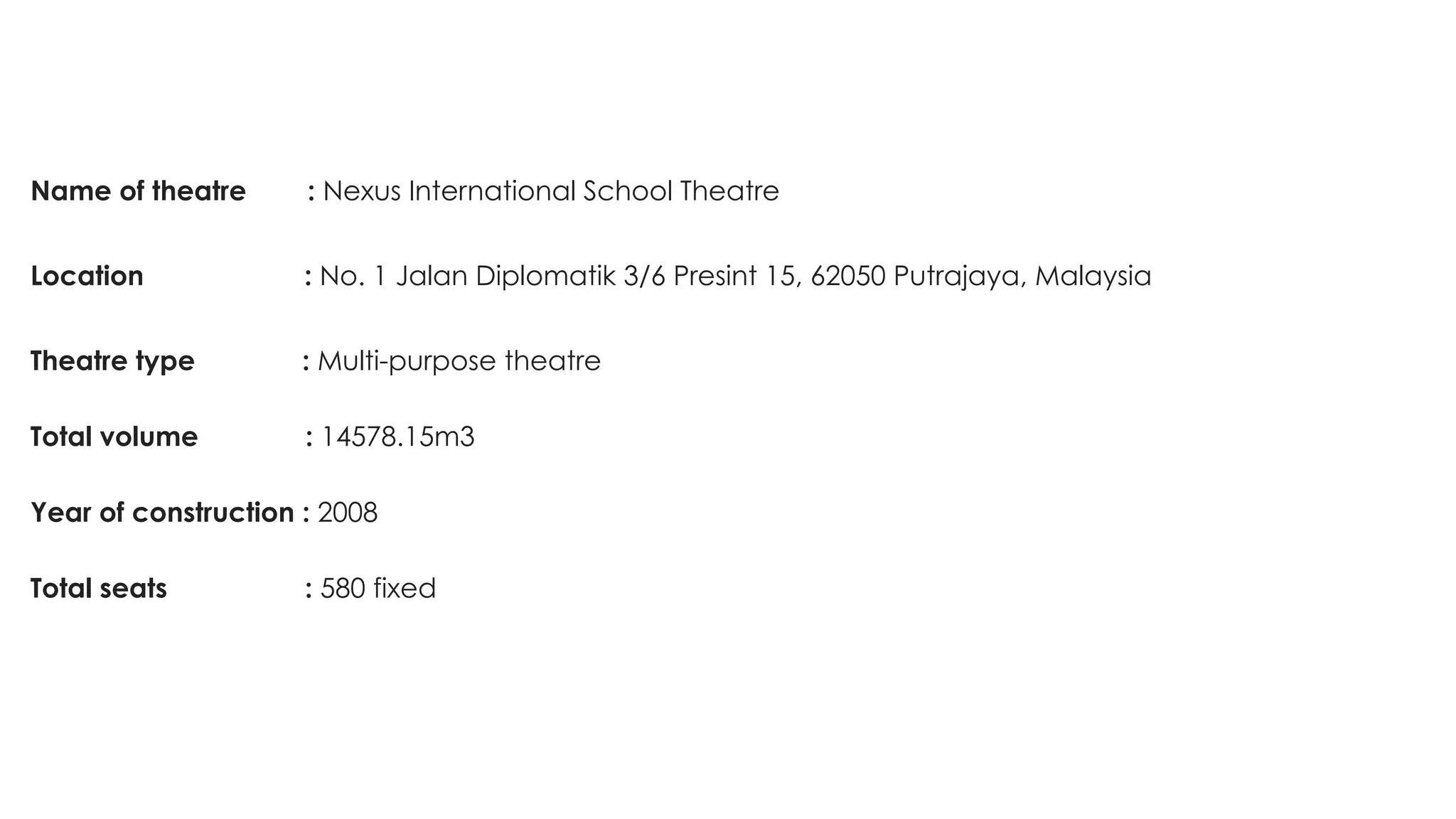 Name of theatre : Nexus International School Theatre
Location : No. 1 Jalan Diplomatik 3/6 Presint 15, 62050 Putrajaya, Malaysia
Theatre type : Multi-purpose theatre
 
Total volume : 14578.15m3
 
Year of construction : 2008
 
Total seats : 580 fixed
 