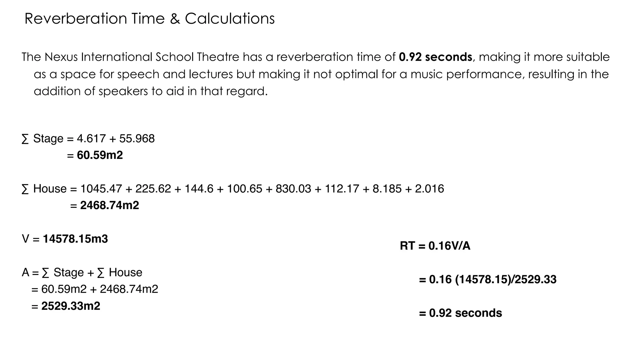 The Nexus International School Theatre has a reverberation time of 0.92 seconds, making it more suitable
as a space for speech and lectures but making it not optimal for a music performance, resulting in the
addition of speakers to aid in that regard.
Reverberation Time & Calculations
∑ Stage = 4.617 + 55.968
= 60.59m2
∑ House = 1045.47 + 225.62 + 144.6 + 100.65 + 830.03 + 112.17 + 8.185 + 2.016
= 2468.74m2
V = 14578.15m3
A = ∑ Stage + ∑ House
= 60.59m2 + 2468.74m2
= 2529.33m2
RT = 0.16V/A
= 0.16 (14578.15)/2529.33
= 0.92 seconds
 