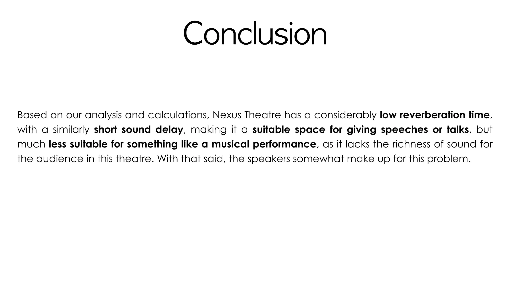Conclusion
Based on our analysis and calculations, Nexus Theatre has a considerably low reverberation time,
with a similarly short sound delay, making it a suitable space for giving speeches or talks, but
much less suitable for something like a musical performance, as it lacks the richness of sound for
the audience in this theatre. With that said, the speakers somewhat make up for this problem.
 