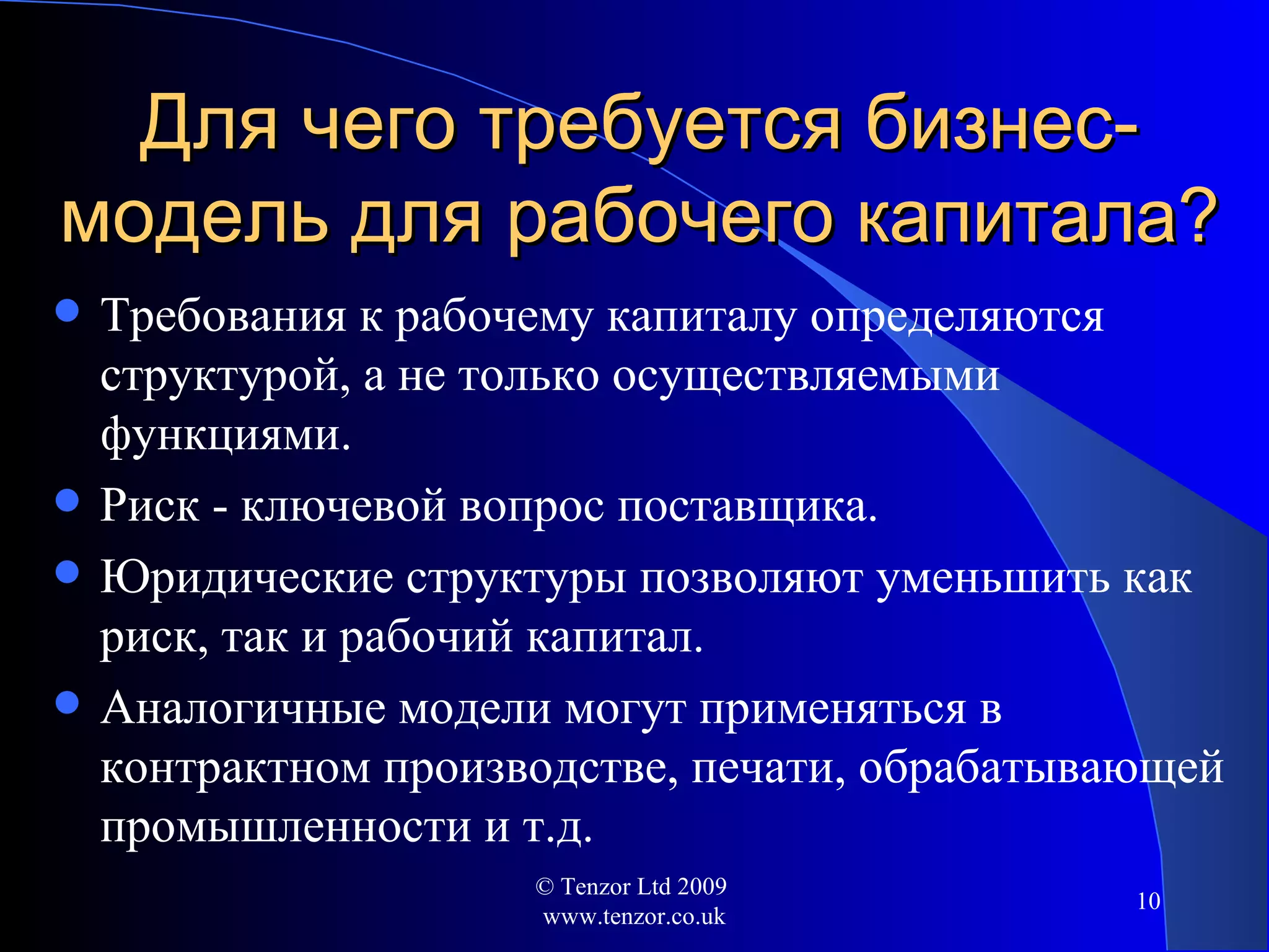 Для чего требуется бизнес-модель для рабочего  капитала ? Требования к рабочему капиталу определяются структурой ,  а не только осуществляемыми функциями. Риск - ключевой вопрос поставщика. Юридические структуры позволяют уменьшить как риск, так и рабочий капитал. Аналогичные модели могут применяться в контрактном производстве, печати, обрабатывающей промышленности и т.д . © Tenzor Ltd 2009  www.tenzor.co.uk 