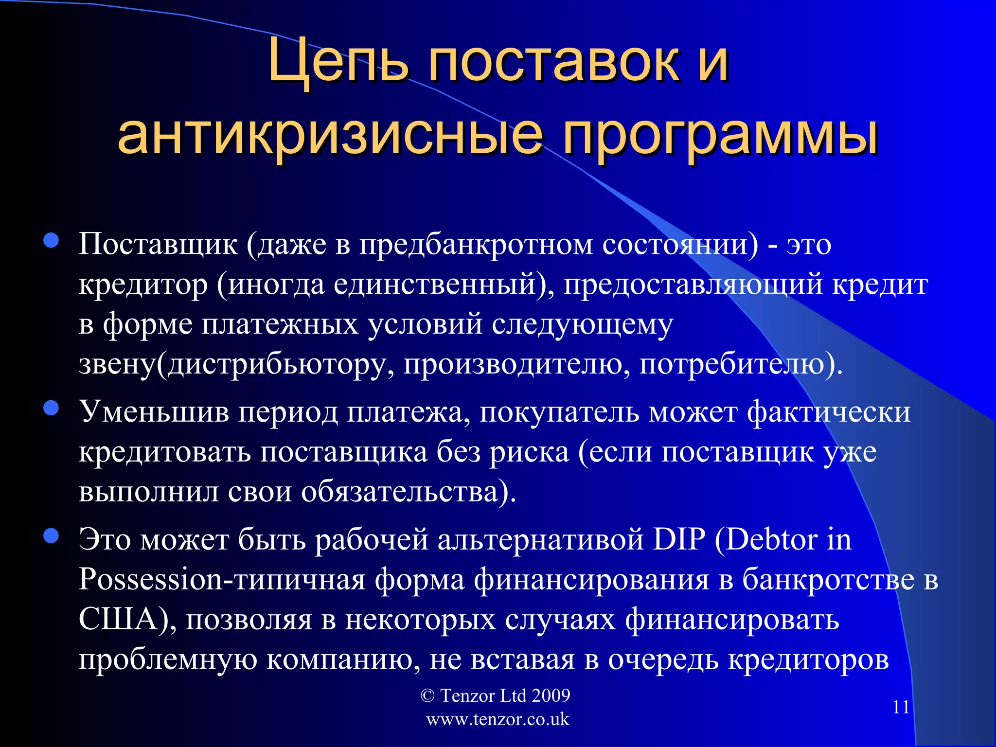 Цепь поставок и антикризисные программы Поставщик (даже в предбанкротном состоянии) - это кредитор (иногда единственный) ,  предоставляющий кредит в форме платежных условий следующему звену ( дистрибьютору, производителю, потребителю). Уменьшив период платежа, покупатель может фактически кредитовать поставщика без риска  ( если поставщик уже выполнил свои обязательства ). Это может быть рабочей альтернативой  DIP (Debtor in Possession -типичная форма финансирования в банкротстве в США ) ,   позволяя в некоторых случаях финансировать проблемную компанию, не вставая в очередь кредиторов © Tenzor Ltd 2009  www.tenzor.co.uk 